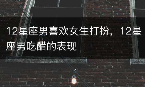 12星座男喜欢女生打扮，12星座男吃醋的表现