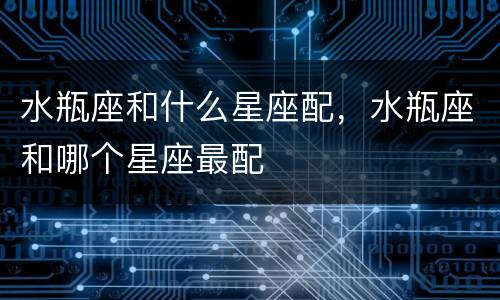 水瓶座和什么星座配，水瓶座和哪个星座最配