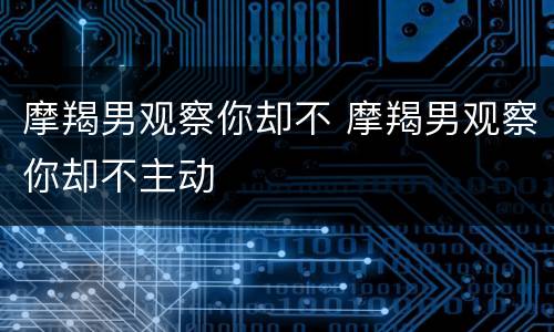 摩羯男观察你却不 摩羯男观察你却不主动