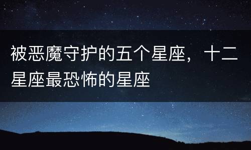 被恶魔守护的五个星座，十二星座最恐怖的星座