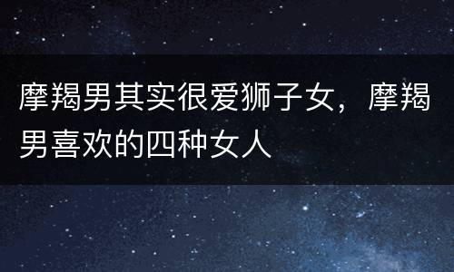 摩羯男其实很爱狮子女，摩羯男喜欢的四种女人