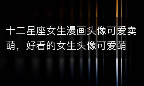 十二星座女生漫画头像可爱卖萌，好看的女生头像可爱萌
