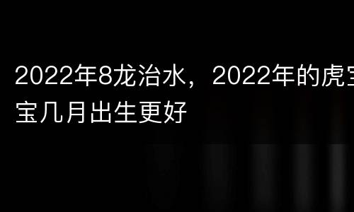 2022年8龙治水，2022年的虎宝宝几月出生更好