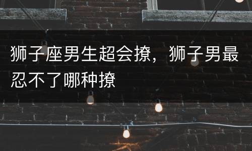 狮子座男生超会撩，狮子男最忍不了哪种撩