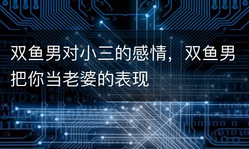 双鱼男对小三的感情，双鱼男把你当老婆的表现