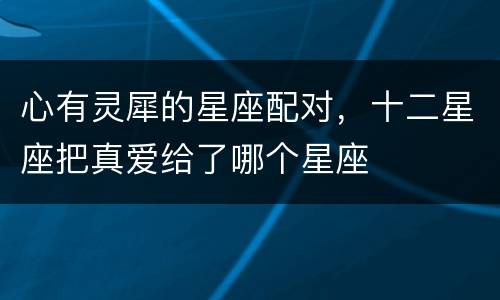 心有灵犀的星座配对，十二星座把真爱给了哪个星座