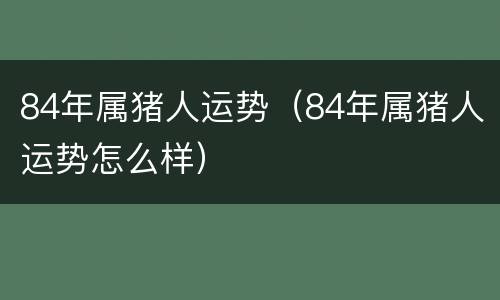 84年属猪人运势（84年属猪人运势怎么样）