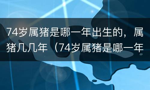 74岁属猪是哪一年出生的，属猪几几年（74岁属猪是哪一年出生的,属猪几几年的）