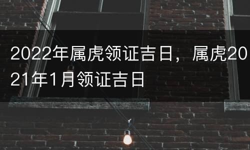 2022年属虎领证吉日，属虎2021年1月领证吉日