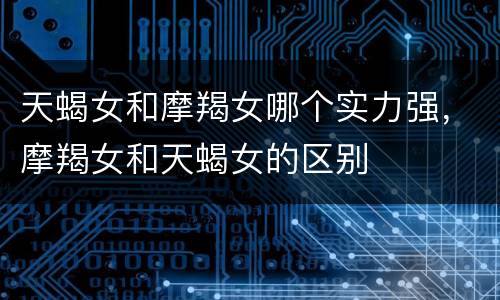 天蝎女和摩羯女哪个实力强，摩羯女和天蝎女的区别