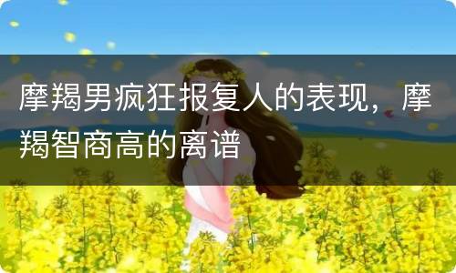 摩羯男疯狂报复人的表现，摩羯智商高的离谱