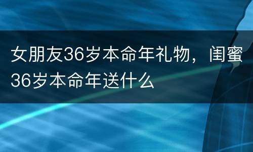 女朋友36岁本命年礼物，闺蜜36岁本命年送什么