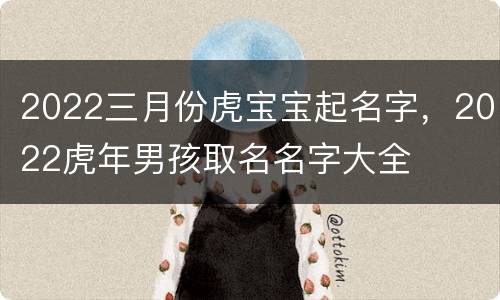 2022三月份虎宝宝起名字，2022虎年男孩取名名字大全