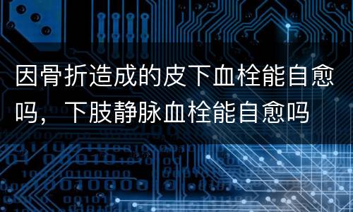 因骨折造成的皮下血栓能自愈吗，下肢静脉血栓能自愈吗