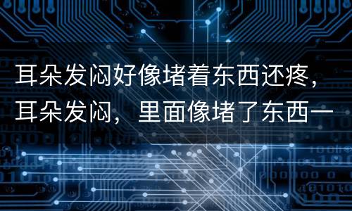 耳朵发闷好像堵着东西还疼，耳朵发闷，里面像堵了东西一样，是怎么回事，严