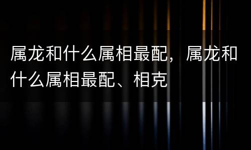 属龙和什么属相最配，属龙和什么属相最配、相克