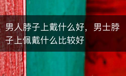 男人脖子上戴什么好，男士脖子上佩戴什么比较好