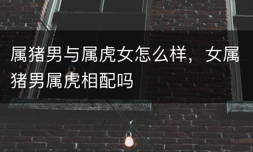 属猪男与属虎女怎么样，女属猪男属虎相配吗