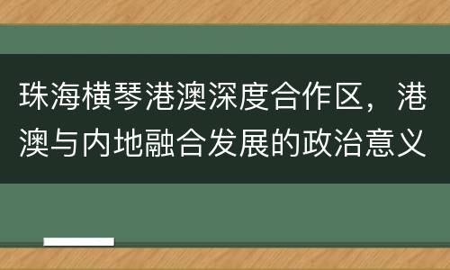 珠海横琴港澳深度合作区，港澳与内地融合发展的政治意义