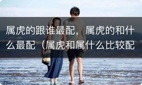 属虎的跟谁最配，属虎的和什么最配（属虎和属什么比较配）