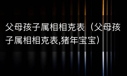 父母孩子属相相克表（父母孩子属相相克表,猪年宝宝）