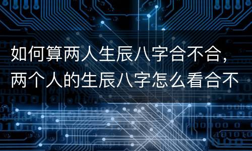 如何算两人生辰八字合不合，两个人的生辰八字怎么看合不合