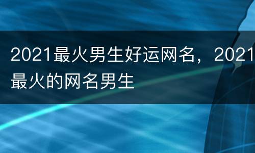 2021最火男生好运网名，2021最火的网名男生