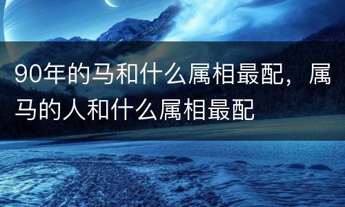 90年的马和什么属相最配，属马的人和什么属相最配