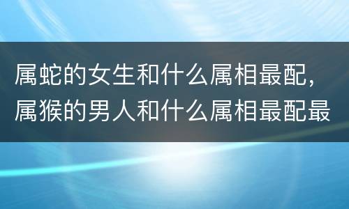 属蛇的女生和什么属相最配，属猴的男人和什么属相最配最合适呢