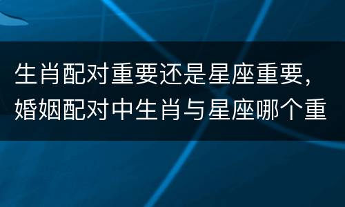 生肖配对重要还是星座重要，婚姻配对中生肖与星座哪个重要些