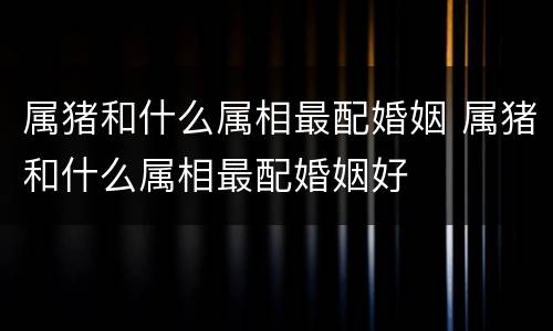 属猪和什么属相最配婚姻 属猪和什么属相最配婚姻好