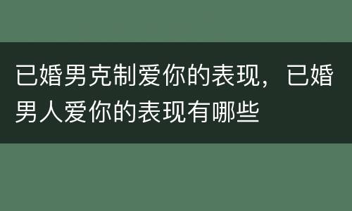 已婚男克制爱你的表现，已婚男人爱你的表现有哪些