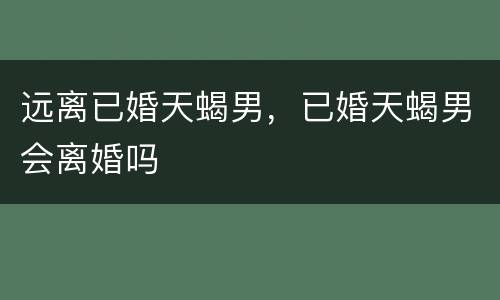 远离已婚天蝎男，已婚天蝎男会离婚吗