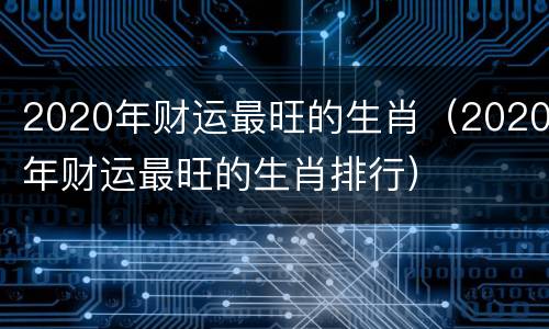 2020年财运最旺的生肖（2020年财运最旺的生肖排行）