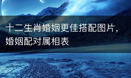十二生肖婚姻更佳搭配图片，婚姻配对属相表