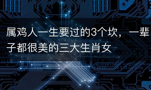 属鸡人一生要过的3个坎，一辈子都很美的三大生肖女