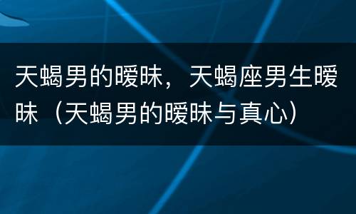 天蝎男的暧昧，天蝎座男生暧昧（天蝎男的暧昧与真心）
