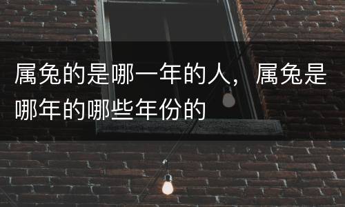 属兔的是哪一年的人，属兔是哪年的哪些年份的