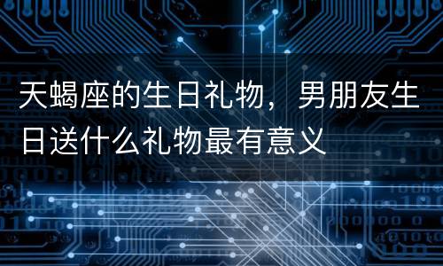 天蝎座的生日礼物，男朋友生日送什么礼物最有意义
