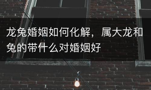 龙兔婚姻如何化解，属大龙和兔的带什么对婚姻好