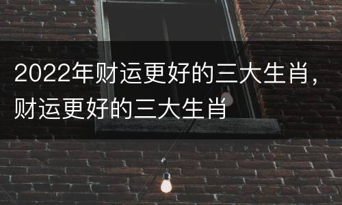 2022年财运更好的三大生肖，财运更好的三大生肖