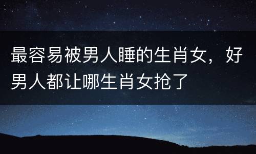 最容易被男人睡的生肖女，好男人都让哪生肖女抢了