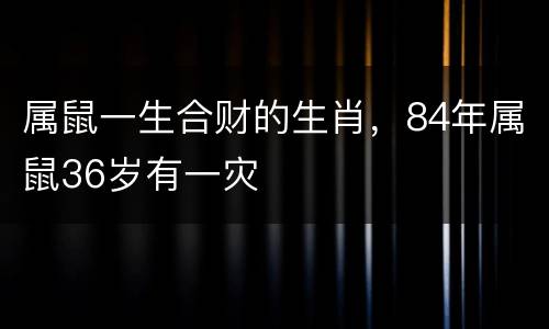 属鼠一生合财的生肖，84年属鼠36岁有一灾