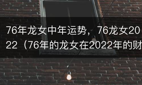 76年龙女中年运势，76龙女2022（76年的龙女在2022年的财运如何）