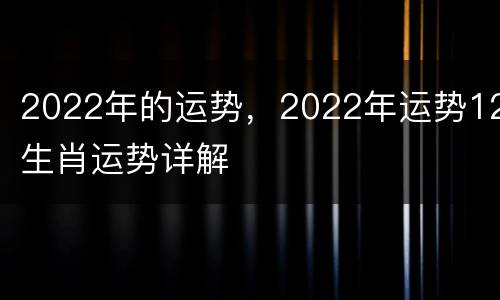 2022年的运势，2022年运势12生肖运势详解