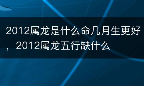 2012属龙是什么命几月生更好，2012属龙五行缺什么
