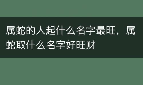 属蛇的人起什么名字最旺，属蛇取什么名字好旺财