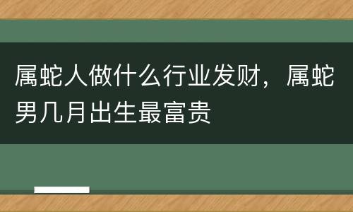 属蛇人做什么行业发财，属蛇男几月出生最富贵
