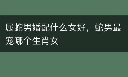 属蛇男婚配什么女好，蛇男最宠哪个生肖女