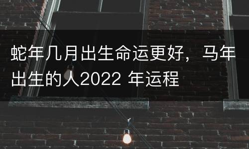蛇年几月出生命运更好，马年出生的人2022 年运程